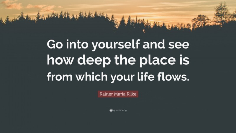 Rainer Maria Rilke Quote: “Go into yourself and see how deep the place is from which your life flows.”