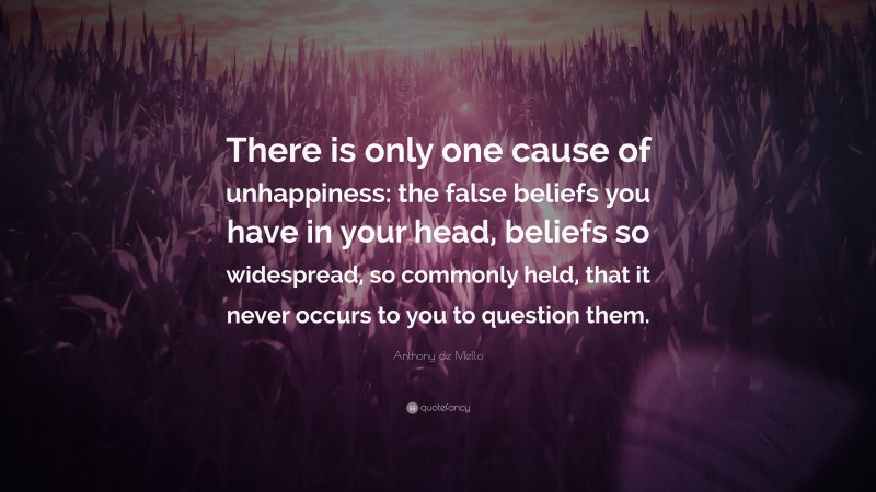 Anthony de Mello Quote: “There is only one cause of unhappiness: the false beliefs you have in your head, beliefs so widespread, so commonly held, that it never occurs to you to question them.”