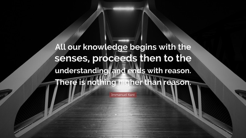 Immanuel Kant Quote: “All our knowledge begins with the senses, proceeds then to the understanding, and ends with reason. There is nothing higher than reason.”