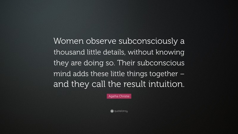 Agatha Christie Quote: “Women observe subconsciously a thousand little details, without knowing they are doing so. Their subconscious mind adds these little things together – and they call the result intuition.”