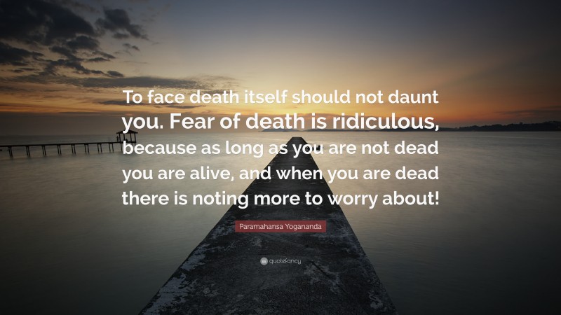 Paramahansa Yogananda Quote: “To face death itself should not daunt you. Fear of death is ridiculous, because as long as you are not dead you are alive, and when you are dead there is noting more to worry about!”