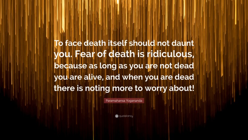 Paramahansa Yogananda Quote: “To face death itself should not daunt you. Fear of death is ridiculous, because as long as you are not dead you are alive, and when you are dead there is noting more to worry about!”