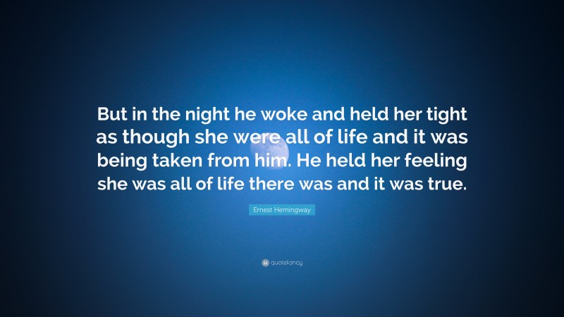 Ernest Hemingway Quote: “But in the night he woke and held her tight as though she were all of life and it was being taken from him. He held her feeling she was all of life there was and it was true.”