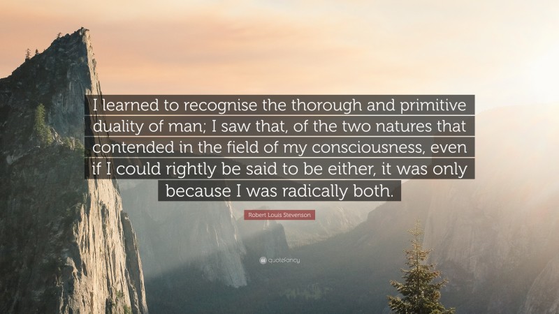 Robert Louis Stevenson Quote: “I learned to recognise the thorough and primitive duality of man; I saw that, of the two natures that contended in the field of my consciousness, even if I could rightly be said to be either, it was only because I was radically both.”