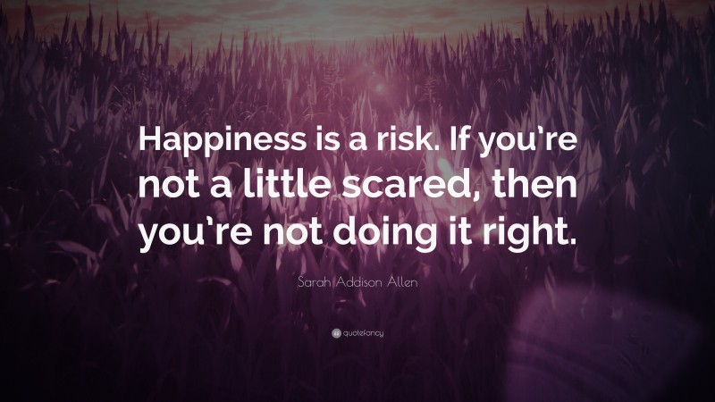 Sarah Addison Allen Quote: “Happiness is a risk. If you’re not a little scared, then you’re not doing it right.”