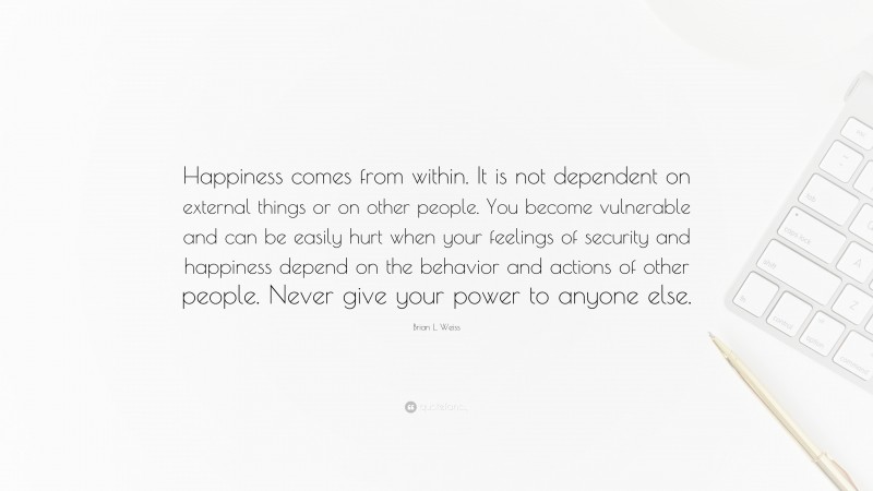 Brian L. Weiss Quote: “Happiness comes from within. It is not dependent on external things or on other people. You become vulnerable and can be easily hurt when your feelings of security and happiness depend on the behavior and actions of other people. Never give your power to anyone else.”