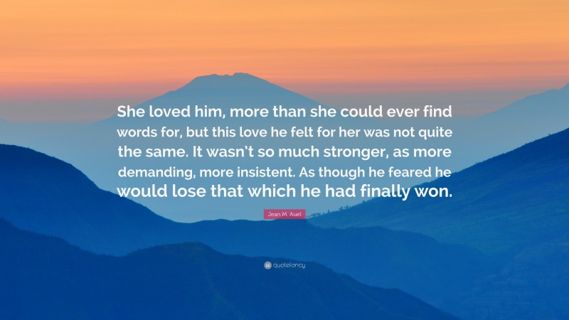 Jean M. Auel Quote: “She loved him, more than she could ever find words for, but this love he felt for her was not quite the same. It wasn’t so much stronger, as more demanding, more insistent. As though he feared he would lose that which he had finally won.”