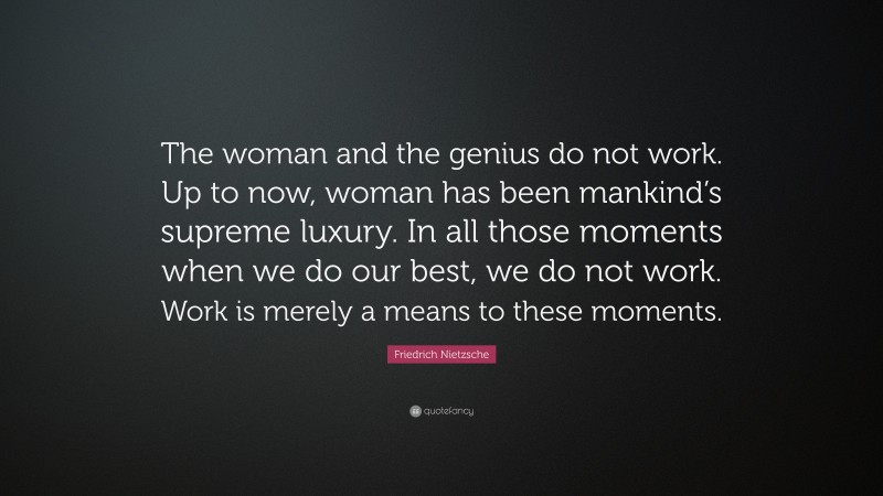 Friedrich Nietzsche Quote: “The woman and the genius do not work. Up to now, woman has been mankind’s supreme luxury. In all those moments when we do our best, we do not work. Work is merely a means to these moments.”