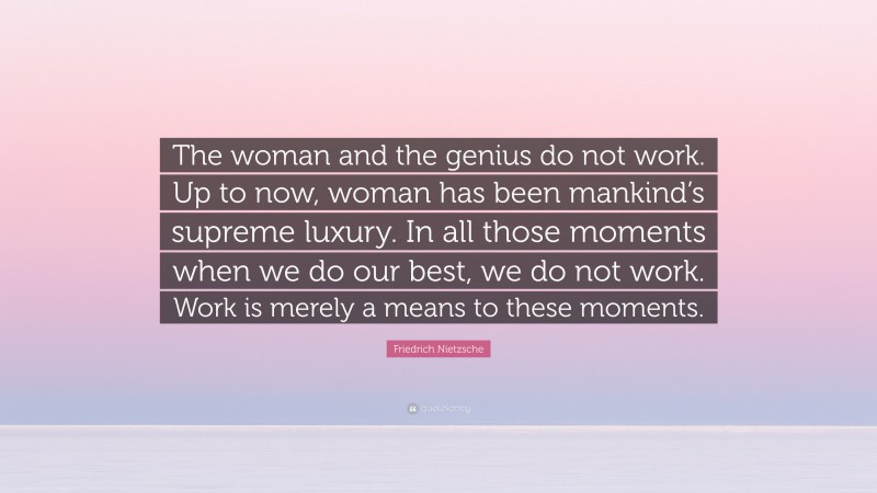 Friedrich Nietzsche Quote: “The woman and the genius do not work. Up to now, woman has been mankind’s supreme luxury. In all those moments when we do our best, we do not work. Work is merely a means to these moments.”
