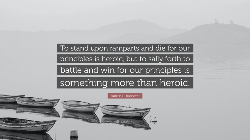 Franklin D. Roosevelt Quote: “To stand upon ramparts and die for our principles is heroic, but to sally forth to battle and win for our principles is something more than heroic.”