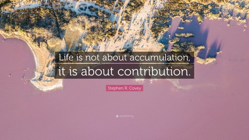 Stephen R. Covey Quote: “Life is not about accumulation, it is about contribution.”