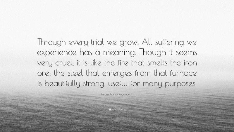Paramahansa Yogananda Quote: “Through every trial we grow. All suffering we experience has a meaning. Though it seems very cruel, it is like the fire that smelts the iron ore: the steel that emerges from that furnace is beautifully strong, useful for many purposes.”