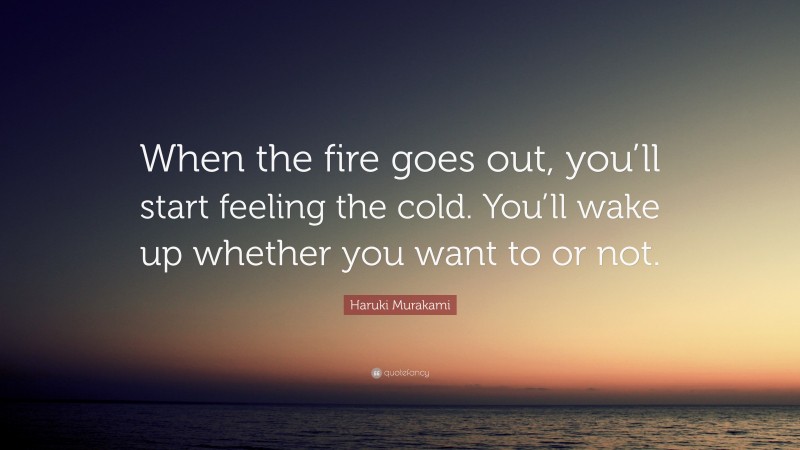 Haruki Murakami Quote: “When the fire goes out, you’ll start feeling the cold. You’ll wake up whether you want to or not.”