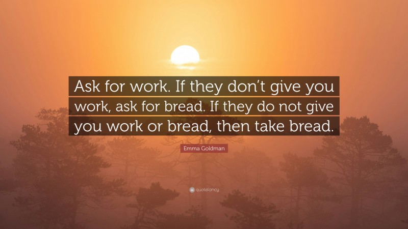 Emma Goldman Quote: “Ask for work. If they don’t give you work, ask for bread. If they do not give you work or bread, then take bread.”
