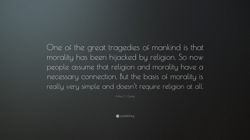 Arthur C. Clarke Quote: “One of the great tragedies of mankind is that morality has been hijacked by religion. So now people assume that religion and morality have a necessary connection. But the basis of morality is really very simple and doesn’t require religion at all.”