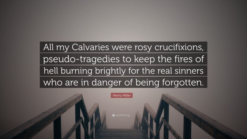Henry Miller Quote: “All my Calvaries were rosy crucifixions, pseudo-tragedies to keep the fires of hell burning brightly for the real sinners who are in danger of being forgotten.”