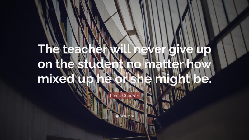 Pema Chödrön Quote: “The teacher will never give up on the student no matter how mixed up he or she might be.”