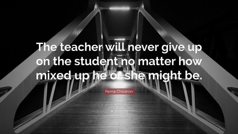Pema Chödrön Quote: “The teacher will never give up on the student no matter how mixed up he or she might be.”