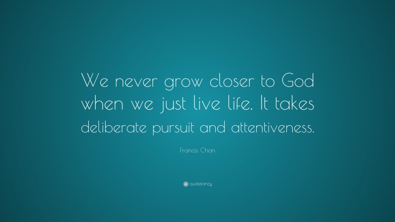 Francis Chan Quote: “We never grow closer to God when we just live life. It takes deliberate pursuit and attentiveness.”