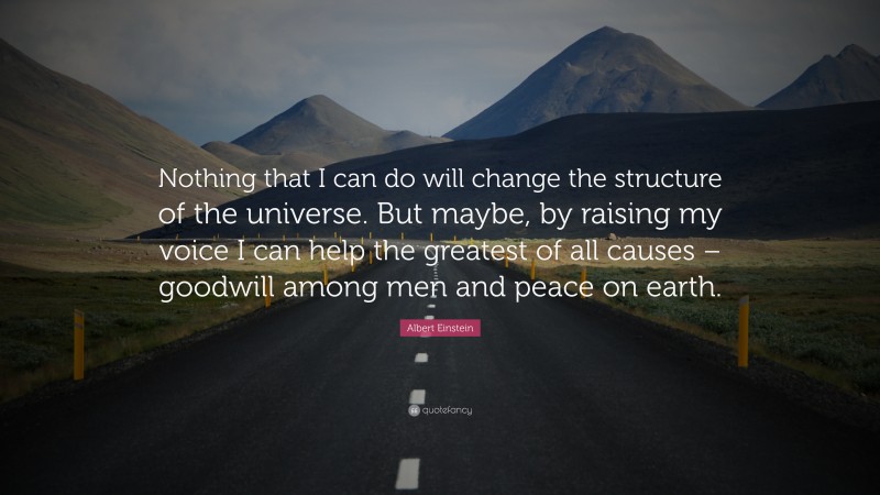 Albert Einstein Quote: “Nothing that I can do will change the structure of the universe. But maybe, by raising my voice I can help the greatest of all causes – goodwill among men and peace on earth.”