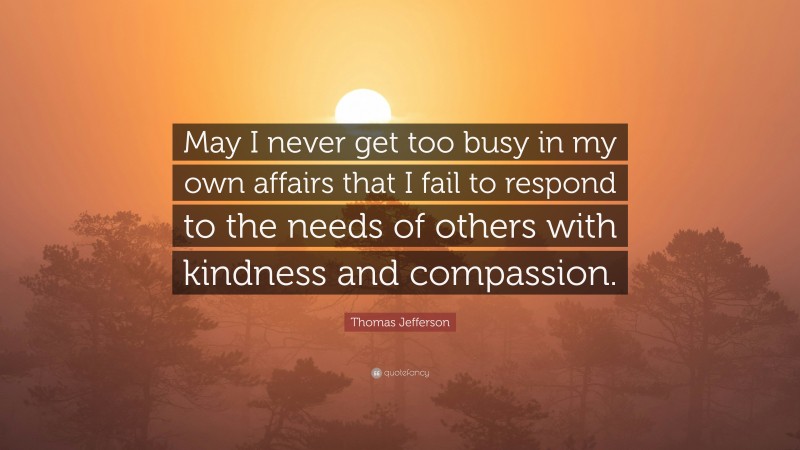Thomas Jefferson Quote: “May I never get too busy in my own affairs that I fail to respond to the needs of others with kindness and compassion.”
