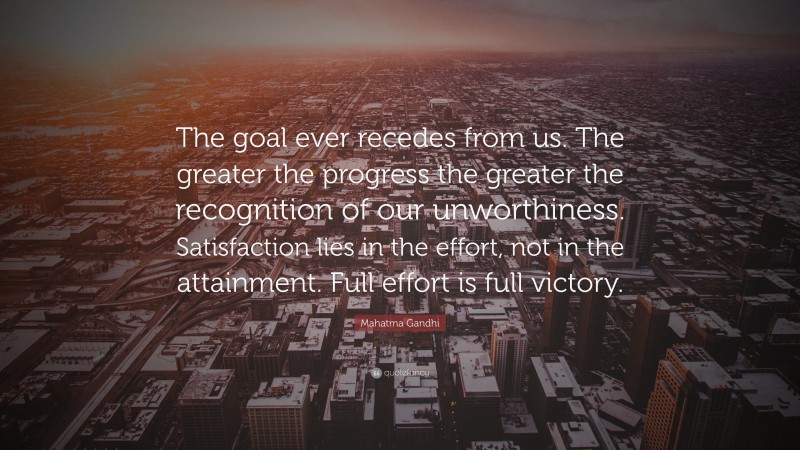 Mahatma Gandhi Quote: “The goal ever recedes from us. The greater the progress the greater the recognition of our unworthiness. Satisfaction lies in the effort, not in the attainment. Full effort is full victory.”