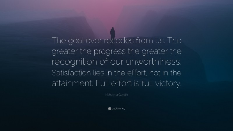 Mahatma Gandhi Quote: “The goal ever recedes from us. The greater the progress the greater the recognition of our unworthiness. Satisfaction lies in the effort, not in the attainment. Full effort is full victory.”