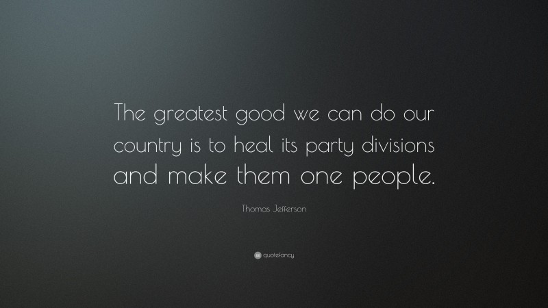 Thomas Jefferson Quote: “The greatest good we can do our country is to heal its party divisions and make them one people.”