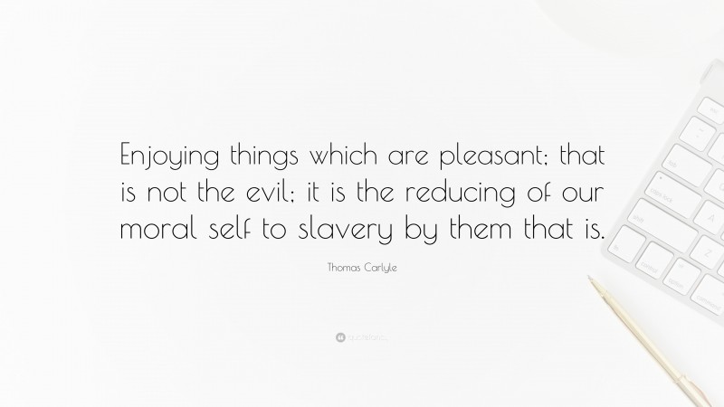 Thomas Carlyle Quote: “Enjoying things which are pleasant; that is not the evil; it is the reducing of our moral self to slavery by them that is.”