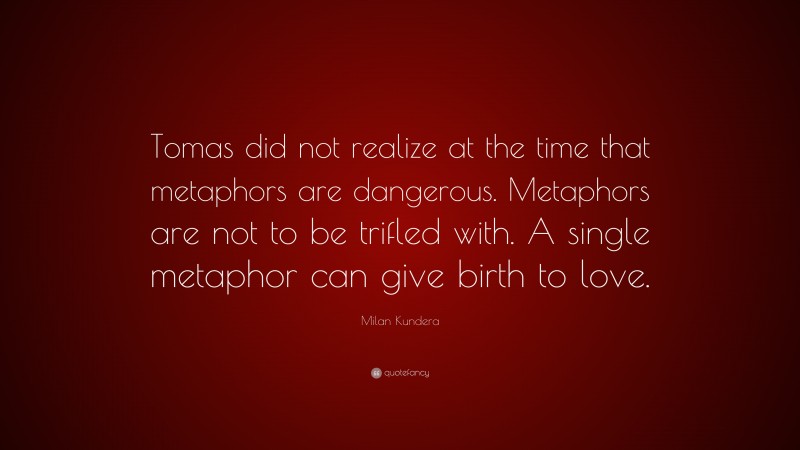 Milan Kundera Quote: “Tomas did not realize at the time that metaphors are dangerous. Metaphors are not to be trifled with. A single metaphor can give birth to love.”