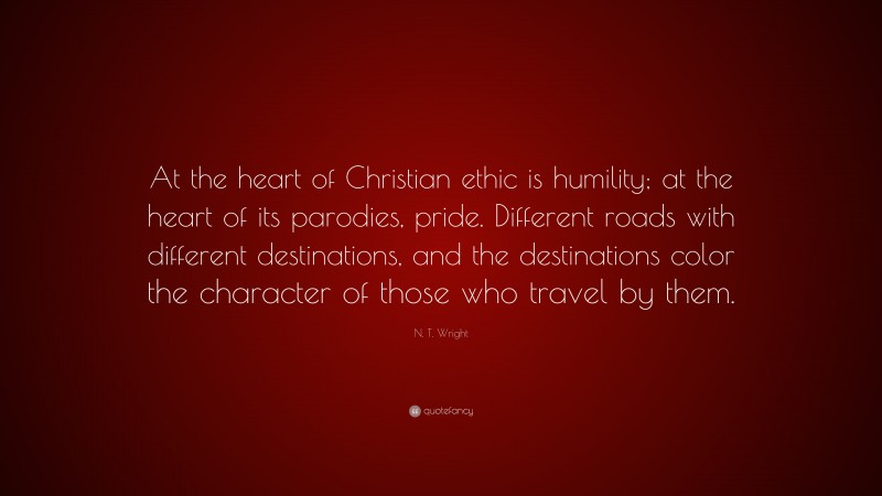 N. T. Wright Quote: “At the heart of Christian ethic is humility; at the heart of its parodies, pride. Different roads with different destinations, and the destinations color the character of those who travel by them.”