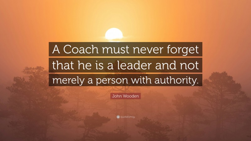 John Wooden Quote: “A Coach must never forget that he is a leader and not merely a person with authority.”