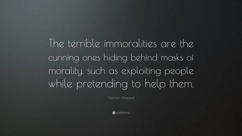 Vernon Howard Quote: “The terrible immoralities are the cunning ones hiding behind masks of morality, such as exploiting people while pretending to help them.”