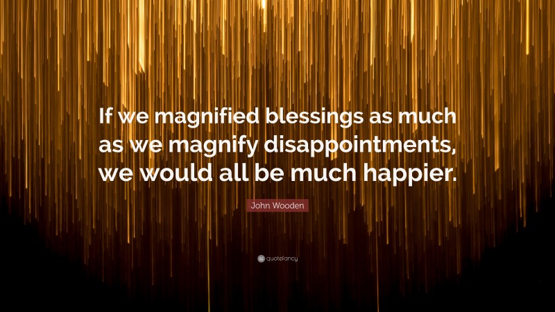 John Wooden Quote: “If we magnified blessings as much as we magnify disappointments, we would all be much happier.”