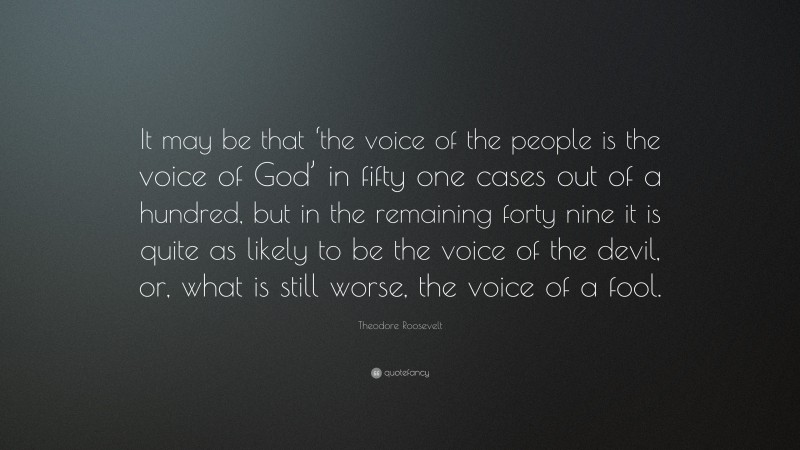 Theodore Roosevelt Quote: “It may be that ‘the voice of the people is the voice of God’ in fifty one cases out of a hundred, but in the remaining forty nine it is quite as likely to be the voice of the devil, or, what is still worse, the voice of a fool.”