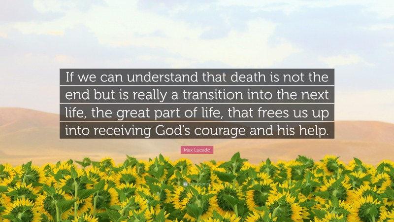 Max Lucado Quote: “If we can understand that death is not the end but is really a transition into the next life, the great part of life, that frees us up into receiving God’s courage and his help.”