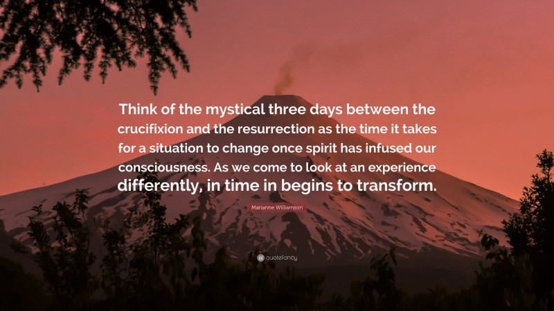 Marianne Williamson Quote: “Think of the mystical three days between the crucifixion and the resurrection as the time it takes for a situation to change once spirit has infused our consciousness. As we come to look at an experience differently, in time in begins to transform.”