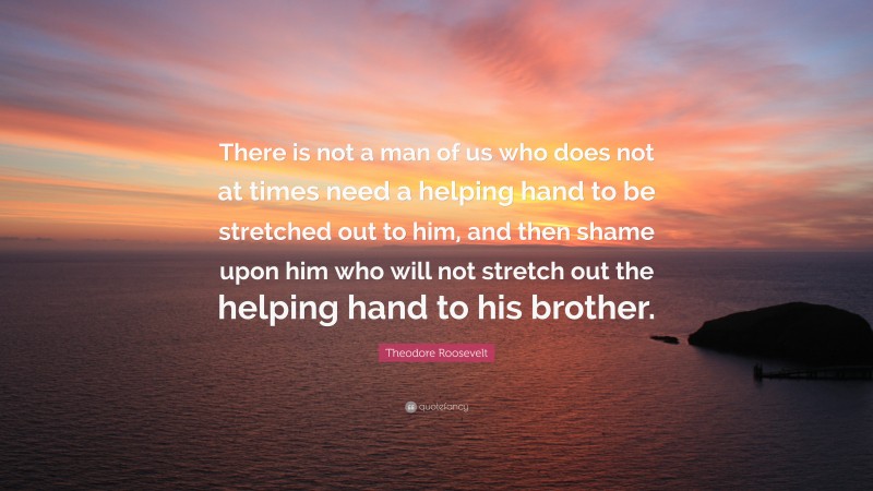 Theodore Roosevelt Quote: “There is not a man of us who does not at times need a helping hand to be stretched out to him, and then shame upon him who will not stretch out the helping hand to his brother.”