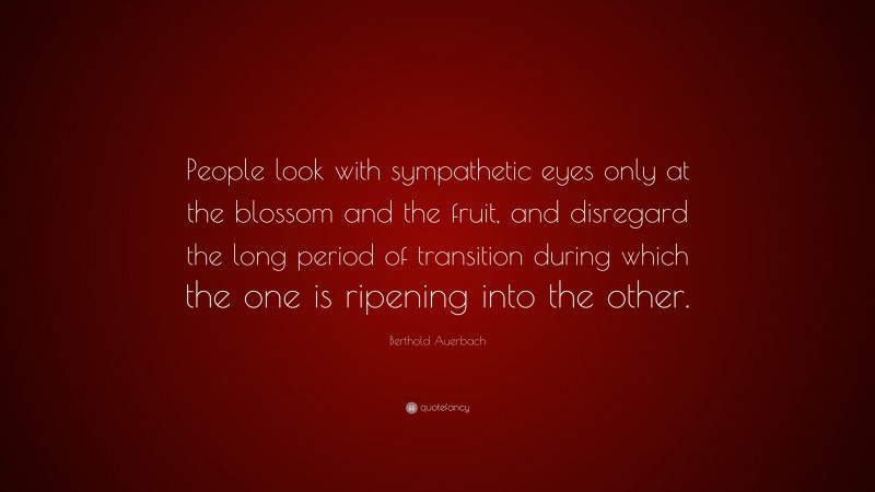 Berthold Auerbach Quote: “People look with sympathetic eyes only at the blossom and the fruit, and disregard the long period of transition during which the one is ripening into the other.”