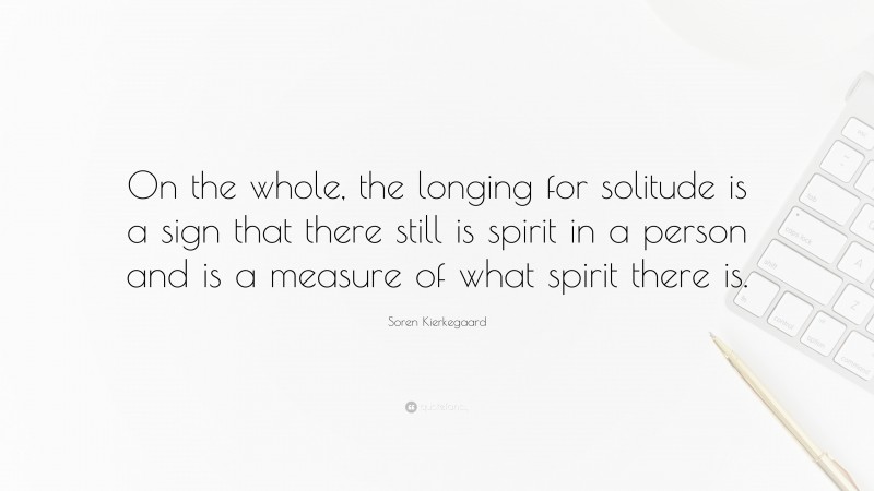 Soren Kierkegaard Quote: “On the whole, the longing for solitude is a sign that there still is spirit in a person and is a measure of what spirit there is.”