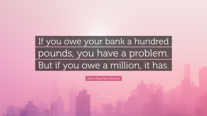 John Maynard Keynes Quote: “If you owe your bank a hundred pounds, you have a problem. But if you owe a million, it has.”