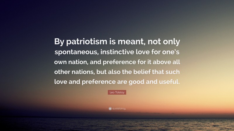 Leo Tolstoy Quote: “By patriotism is meant, not only spontaneous, instinctive love for one’s own nation, and preference for it above all other nations, but also the belief that such love and preference are good and useful.”