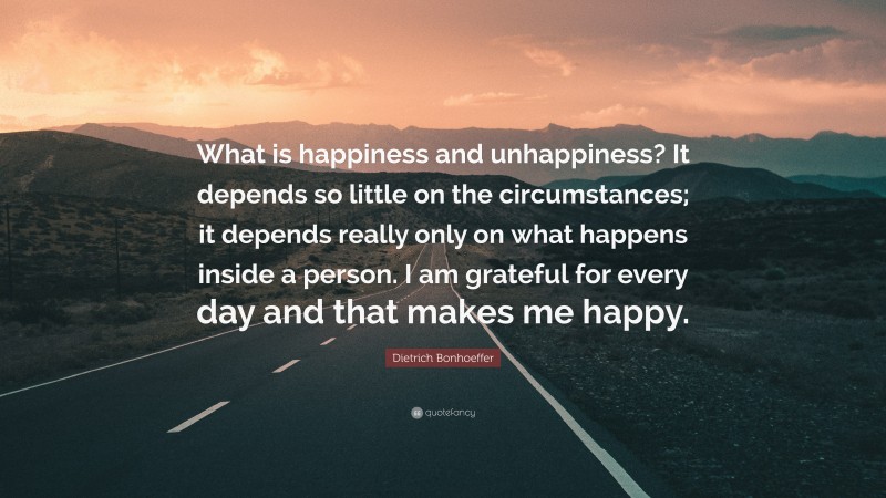 Dietrich Bonhoeffer Quote: “What is happiness and unhappiness? It depends so little on the circumstances; it depends really only on what happens inside a person. I am grateful for every day and that makes me happy.”