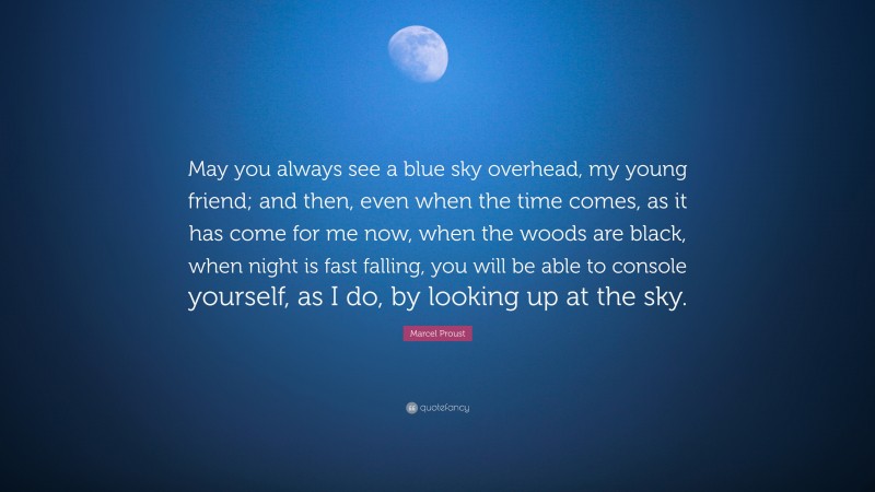 Marcel Proust Quote: “May you always see a blue sky overhead, my young friend; and then, even when the time comes, as it has come for me now, when the woods are black, when night is fast falling, you will be able to console yourself, as I do, by looking up at the sky.”
