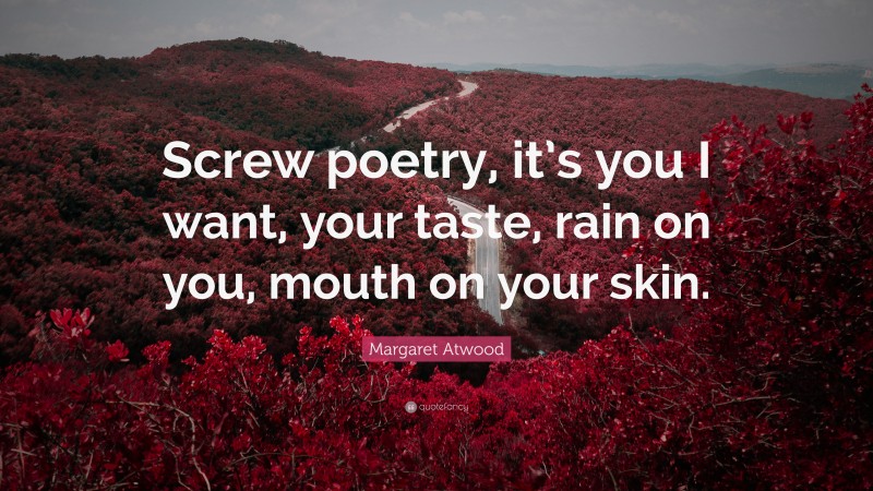 Margaret Atwood Quote: “Screw poetry, it’s you I want, your taste, rain on you, mouth on your skin.”