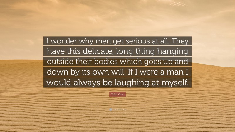Yoko Ono Quote: “I wonder why men get serious at all. They have this delicate, long thing hanging outside their bodies which goes up and down by its own will. If I were a man I would always be laughing at myself.”