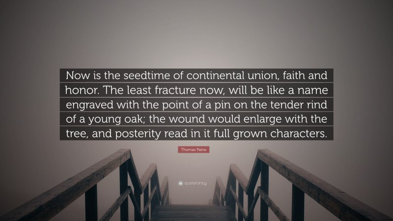 Thomas Paine Quote: “Now is the seedtime of continental union, faith and honor. The least fracture now, will be like a name engraved with the point of a pin on the tender rind of a young oak; the wound would enlarge with the tree, and posterity read in it full grown characters.”