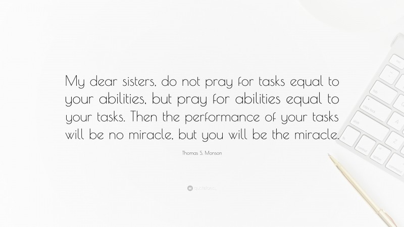 Thomas S. Monson Quote: “My dear sisters, do not pray for tasks equal to your abilities, but pray for abilities equal to your tasks. Then the performance of your tasks will be no miracle, but you will be the miracle.”