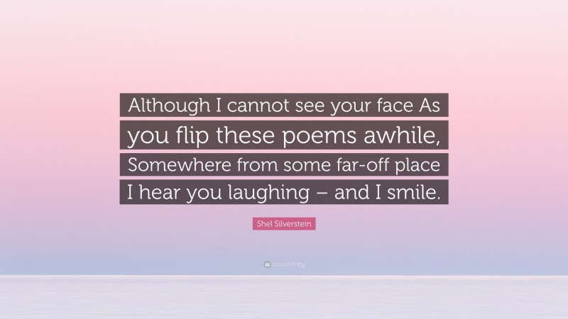 Shel Silverstein Quote: “Although I cannot see your face As you flip these poems awhile, Somewhere from some far-off place I hear you laughing – and I smile.”
