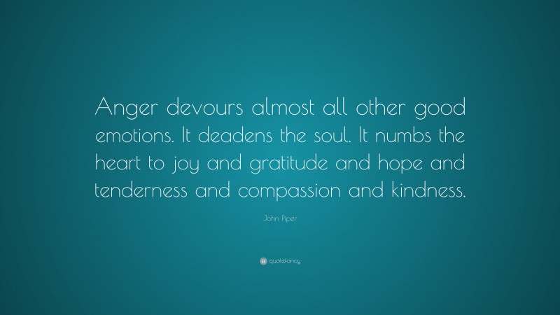 John Piper Quote: “Anger devours almost all other good emotions. It deadens the soul. It numbs the heart to joy and gratitude and hope and tenderness and compassion and kindness.”